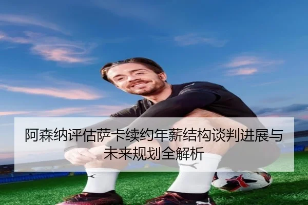 阿森纳评估萨卡续约年薪结构谈判进展与未来规划全解析